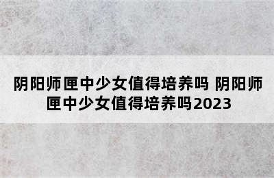 阴阳师匣中少女值得培养吗 阴阳师匣中少女值得培养吗2023